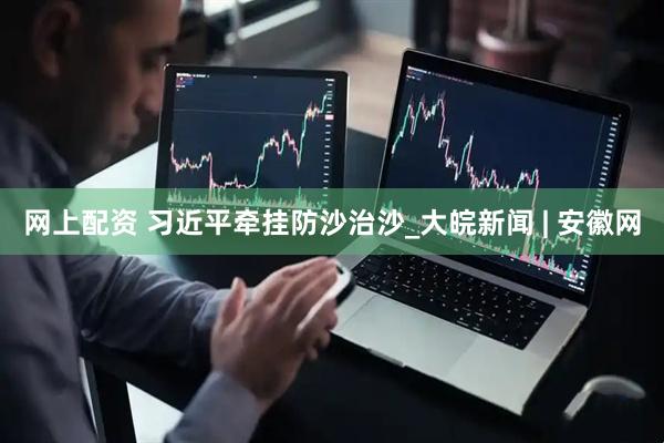 网上配资 习近平牵挂防沙治沙_大皖新闻 | 安徽网