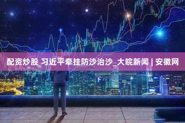 配资炒股 习近平牵挂防沙治沙_大皖新闻 | 安徽网