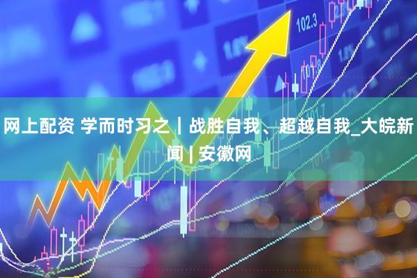 网上配资 学而时习之｜战胜自我、超越自我_大皖新闻 | 安徽网