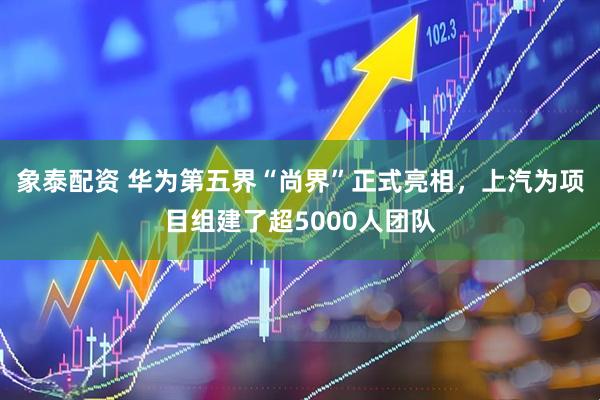 象泰配资 华为第五界“尚界”正式亮相，上汽为项目组建了超5000人团队