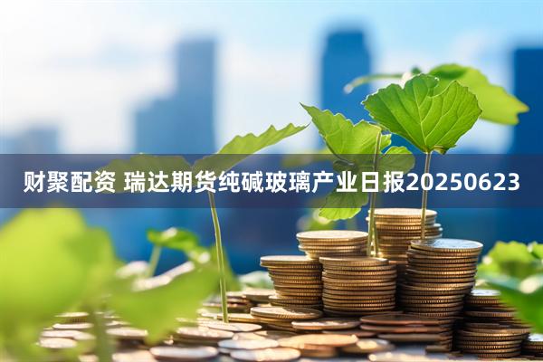 财聚配资 瑞达期货纯碱玻璃产业日报20250623