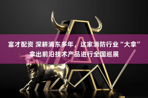 富才配资 深耕浦东多年，这家消防行业“大拿”拿出前沿技术产品进行全国巡展