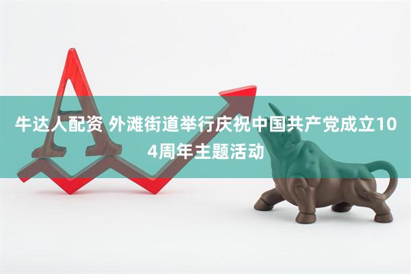 牛达人配资 外滩街道举行庆祝中国共产党成立104周年主题活动