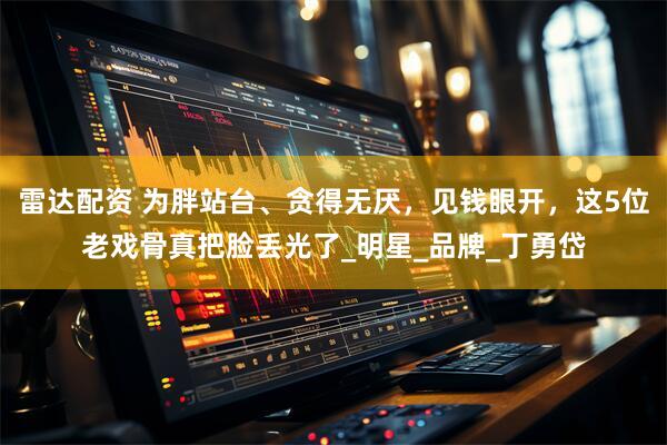 雷达配资 为胖站台、贪得无厌，见钱眼开，这5位老戏骨真把脸丢光了_明星_品牌_丁勇岱