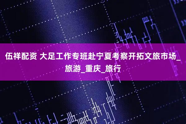 伍祥配资 大足工作专班赴宁夏考察开拓文旅市场_旅游_重庆_旅行