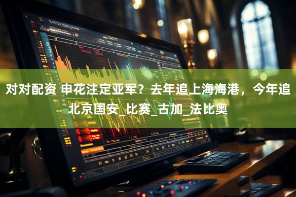 对对配资 申花注定亚军？去年追上海海港，今年追北京国安_比赛_古加_法比奥