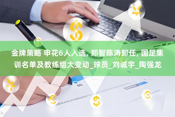 金牌策略 申花6人入选, 郑智陈涛卸任, 国足集训名单及教练组大变动_球员_刘诚宇_陶强龙