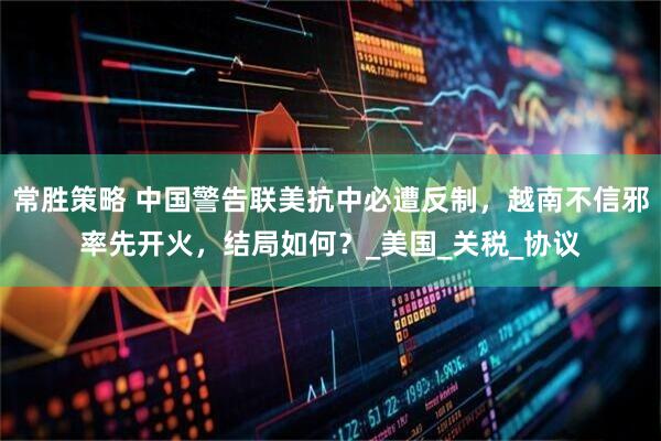 常胜策略 中国警告联美抗中必遭反制，越南不信邪率先开火，结局如何？_美国_关税_协议