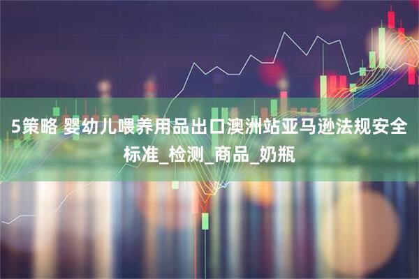 5策略 婴幼儿喂养用品出口澳洲站亚马逊法规安全标准_检测_商品_奶瓶