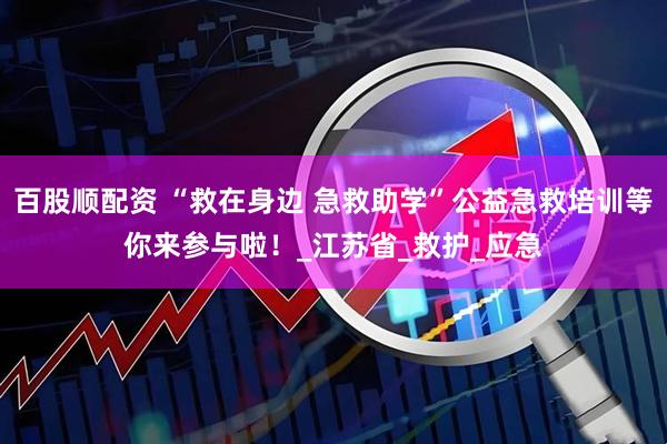 百股顺配资 “救在身边 急救助学”公益急救培训等你来参与啦！_江苏省_救护_应急