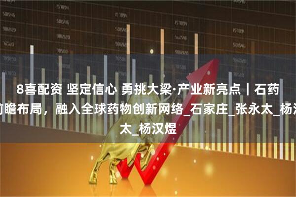 8喜配资 坚定信心 勇挑大梁·产业新亮点｜石药：前瞻布局，融入全球药物创新网络_石家庄_张永太_杨汉煜
