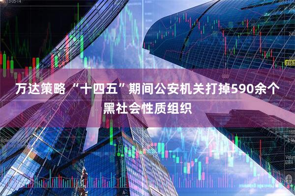 万达策略 “十四五”期间公安机关打掉590余个黑社会性质组织