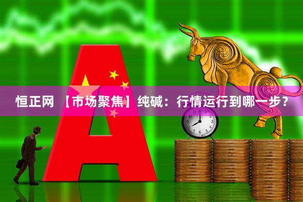 恒正网 【市场聚焦】纯碱：行情运行到哪一步？