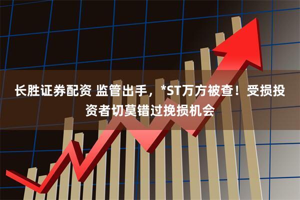 长胜证券配资 监管出手，*ST万方被查！受损投资者切莫错过挽损机会