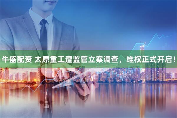 牛盛配资 太原重工遭监管立案调查，维权正式开启！