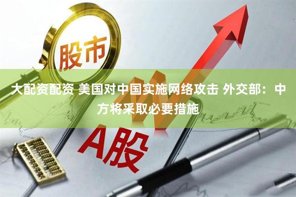 大配资配资 美国对中国实施网络攻击 外交部：中方将采取必要措施