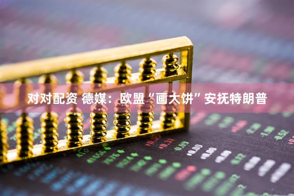 对对配资 德媒：欧盟“画大饼”安抚特朗普