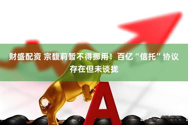 财盛配资 宗馥莉暂不得挪用！百亿“信托”协议存在但未谈拢