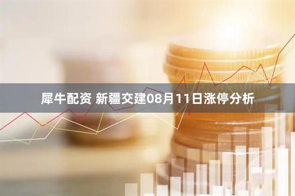 犀牛配资 新疆交建08月11日涨停分析