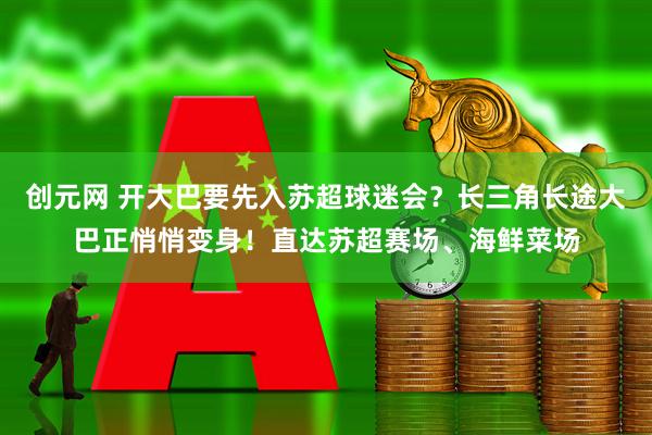 创元网 开大巴要先入苏超球迷会？长三角长途大巴正悄悄变身！直达苏超赛场、海鲜菜场