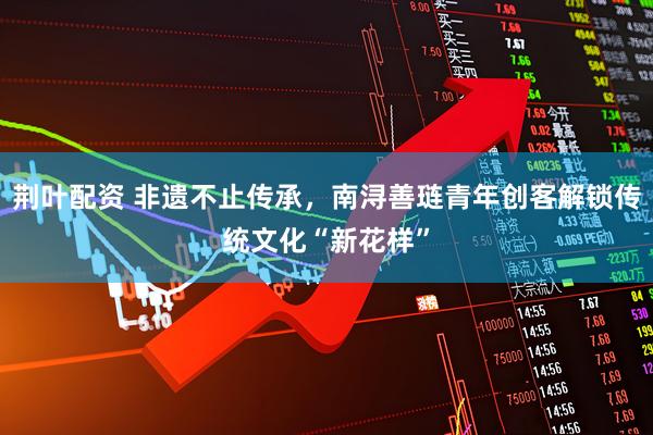 荆叶配资 非遗不止传承,南浔善琏青年创客解锁传统文化“新花样”